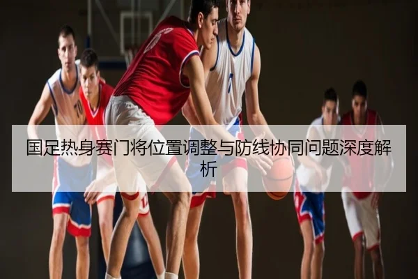国足热身赛门将位置调整与防线协同问题深度解析