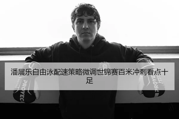 潘展乐自由泳配速策略微调世锦赛百米冲刺看点十足