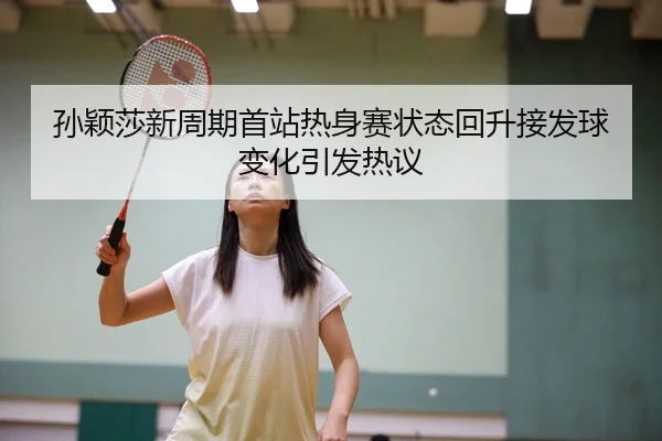 孙颖莎新周期首站热身赛状态回升接发球变化引发热议