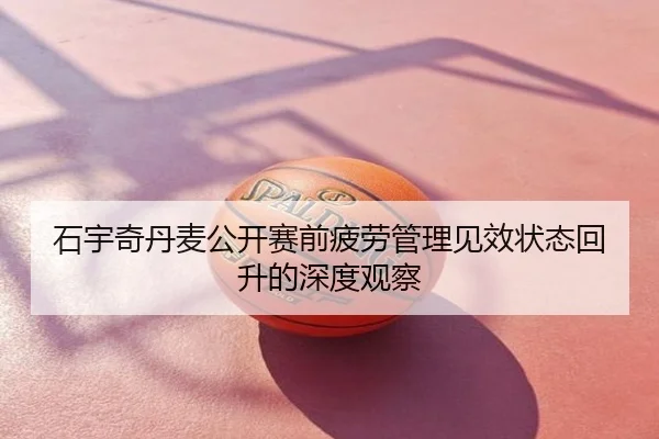 石宇奇丹麦公开赛前疲劳管理见效状态回升的深度观察