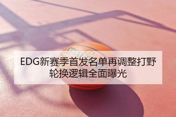 EDG新赛季首发名单再调整打野轮换逻辑全面曝光
